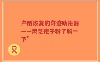 产后恢复的奇迹助推器——灵芝孢子粉了解一下”