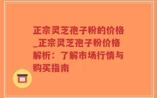 正宗灵芝孢子粉的价格_正宗灵芝孢子粉价格解析：了解市场行情与购买指南