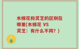 木棉花和灵芝的区别在哪里(木棉花 VS 灵芝：有什么不同？)