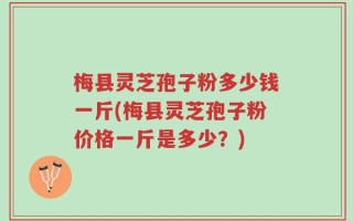 梅县灵芝孢子粉多少钱一斤(梅县灵芝孢子粉价格一斤是多少？)