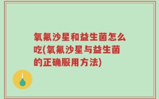 氧氟沙星和益生菌怎么吃(氧氟沙星与益生菌的正确服用方法)