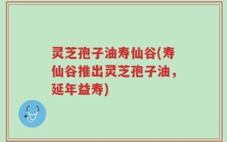 灵芝孢子油寿仙谷(寿仙谷推出灵芝孢子油，延年益寿)