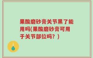 果酸磨砂膏关节黑了能用吗(果酸磨砂膏可用于关节部位吗？)