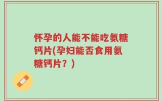 怀孕的人能不能吃氨糖钙片(孕妇能否食用氨糖钙片？)