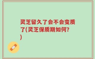 灵芝留久了会不会变质了(灵芝保质期如何？)