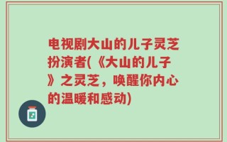 电视剧大山的儿子灵芝扮演者(《大山的儿子》之灵芝，唤醒你内心的温暖和感动)