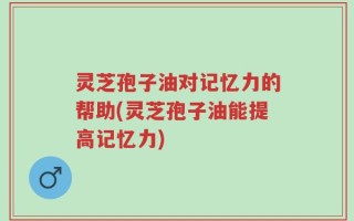 灵芝孢子油对记忆力的帮助(灵芝孢子油能提高记忆力)