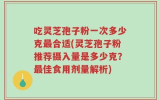 吃灵芝孢子粉一次多少克最合适(灵芝孢子粉推荐摄入量是多少克？最佳食用剂量解析)