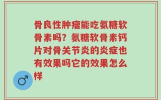 骨良性肿瘤能吃氨糖软骨素吗？氨糖软骨素钙片对骨关节炎的炎症也有效果吗它的效果怎么样
