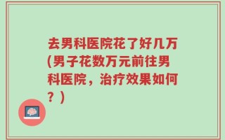 去男科医院花了好几万(男子花数万元前往男科医院，治疗效果如何？)