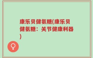 康乐贝健氨糖(康乐贝健氨糖：关节健康利器)