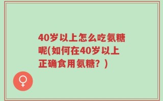 40岁以上怎么吃氨糖呢(如何在40岁以上正确食用氨糖？)
