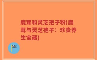 鹿茸和灵芝孢子粉(鹿茸与灵芝孢子：珍贵养生宝藏)