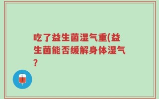 吃了益生菌湿气重(益生菌能否缓解身体湿气？