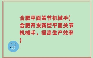 合肥平面关节机械手(合肥开发新型平面关节机械手，提高生产效率)
