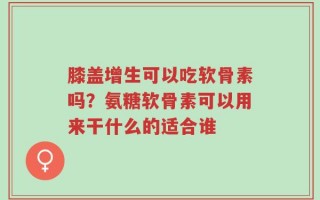 膝盖增生可以吃软骨素吗？氨糖软骨素可以用来干什么的适合谁