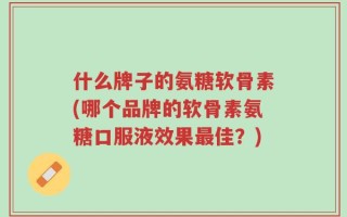 什么牌子的氨糖软骨素(哪个品牌的软骨素氨糖口服液效果最佳？)