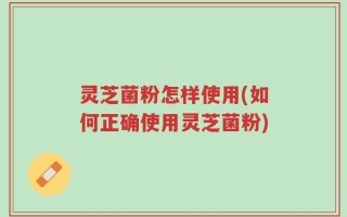 灵芝菌粉怎样使用(如何正确使用灵芝菌粉)