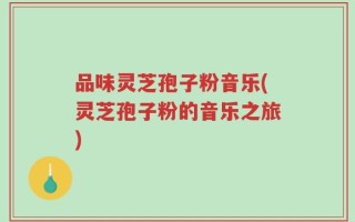 品味灵芝孢子粉音乐(灵芝孢子粉的音乐之旅)