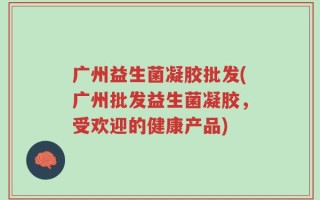 广州益生菌凝胶批发(广州批发益生菌凝胶，受欢迎的健康产品)