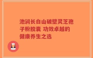 池润长白山破壁灵芝孢子粉胶囊 功效卓越的健康养生之选