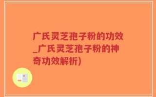 广氏灵芝孢子粉的功效_广氏灵芝孢子粉的神奇功效解析)