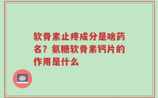 软骨素止疼成分是啥药名？氨糖软骨素钙片的作用是什么