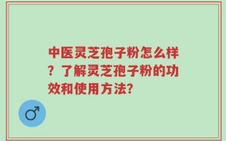 中医灵芝孢子粉怎么样？了解灵芝孢子粉的功效和使用方法？