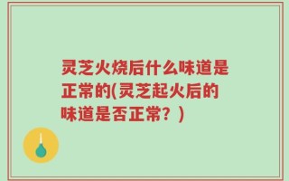 灵芝火烧后什么味道是正常的(灵芝起火后的味道是否正常？)