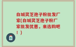 白城灵芝孢子粉批发厂家(白城灵芝孢子粉厂家批发优惠，来选购吧！)