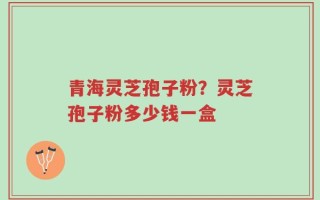 青海灵芝孢子粉？灵芝孢子粉多少钱一盒