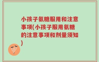 小孩子氨糖服用和注意事项(小孩子服用氨糖的注意事项和剂量须知)