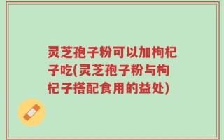 灵芝孢子粉可以加枸杞子吃(灵芝孢子粉与枸杞子搭配食用的益处)