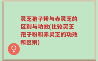 灵芝孢子粉与赤灵芝的区别与功效(比较灵芝孢子粉和赤灵芝的功效和区别)