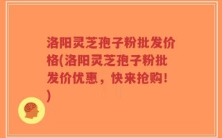 洛阳灵芝孢子粉批发价格(洛阳灵芝孢子粉批发价优惠，快来抢购！)