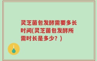 灵芝菌包发酵需要多长时间(灵芝菌包发酵所需时长是多少？)