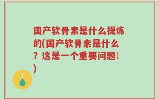 国产软骨素是什么提炼的(国产软骨素是什么？这是一个重要问题！)