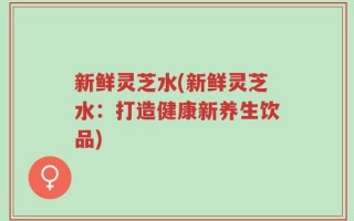 新鲜灵芝水(新鲜灵芝水：打造健康新养生饮品)
