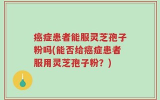 癌症患者能服灵芝孢子粉吗(能否给癌症患者服用灵芝孢子粉？)