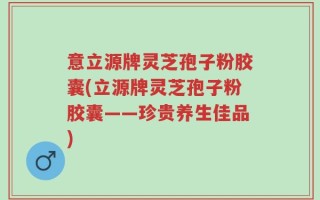 意立源牌灵芝孢子粉胶囊(立源牌灵芝孢子粉胶囊——珍贵养生佳品)