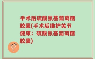 手术后硫酸氨基葡萄糖胶囊(手术后维护关节健康：硫酸氨基葡萄糖胶囊)