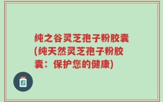 纯之谷灵芝孢子粉胶囊(纯天然灵芝孢子粉胶囊：保护您的健康)