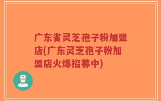 广东省灵芝孢子粉加盟店(广东灵芝孢子粉加盟店火爆招募中)