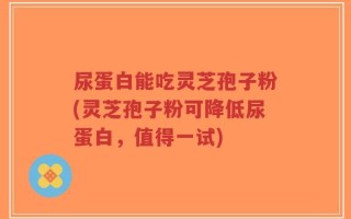 尿蛋白能吃灵芝孢子粉(灵芝孢子粉可降低尿蛋白，值得一试)
