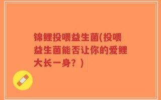 锦鲤投喂益生菌(投喂益生菌能否让你的爱鲤大长一身？)