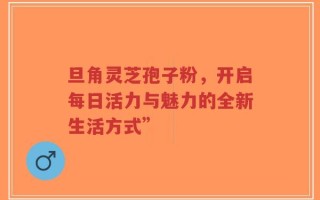 旦角灵芝孢子粉，开启每日活力与魅力的全新生活方式”