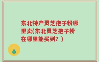 东北特产灵芝孢子粉哪里卖(东北灵芝孢子粉在哪里能买到？)