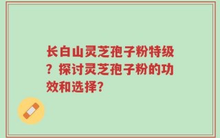 长白山灵芝孢子粉特级？探讨灵芝孢子粉的功效和选择？