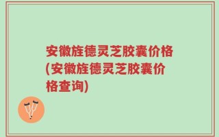 安徽旌德灵芝胶囊价格(安徽旌德灵芝胶囊价格查询)