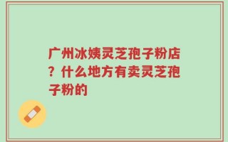 广州冰姨灵芝孢子粉店？什么地方有卖灵芝孢子粉的